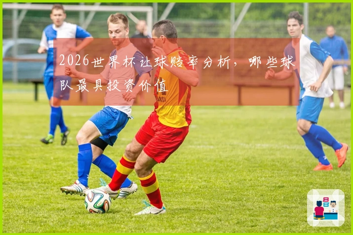 2026世界杯让球赔率分析，哪些球队最具投资价值