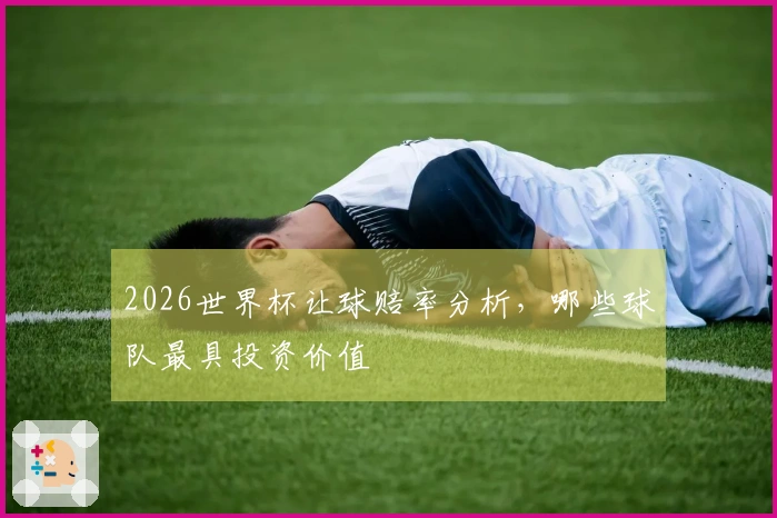 2026世界杯让球赔率分析,哪些球队最具投资价值